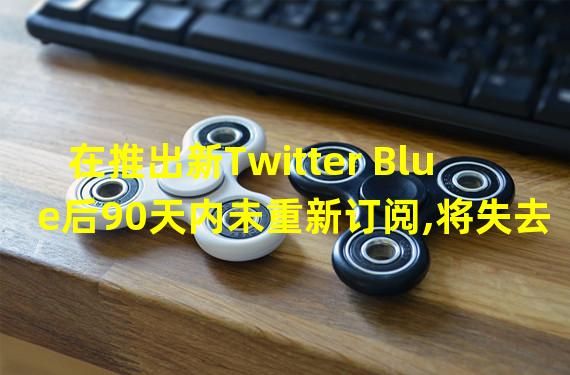 在推出新Twitter Blue后90天内未重新订阅,将失去徽章