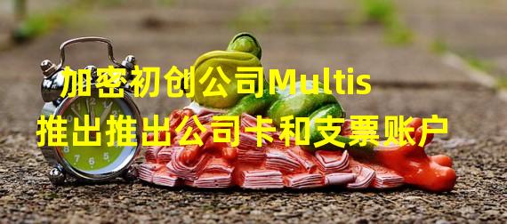 加密初创公司Multis推出推出公司卡和支票账户