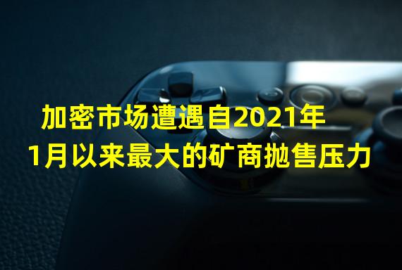 加密市场遭遇自2021年1月以来最大的矿商抛售压力