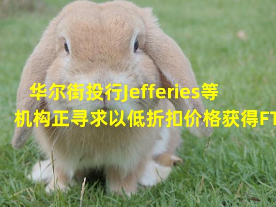 华尔街投行Jefferies等机构正寻求以低折扣价格获得FTX用户债权