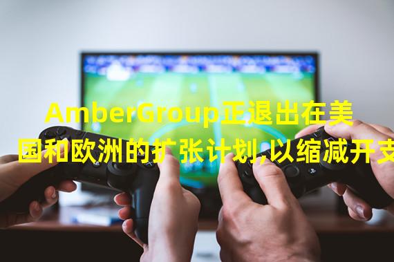 AmberGroup正退出在美国和欧洲的扩张计划,以缩减开支