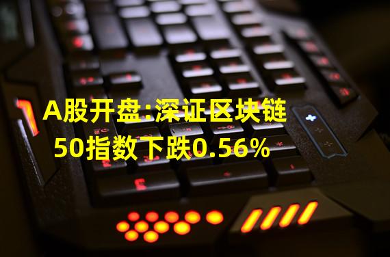 A股开盘:深证区块链50指数下跌0.56%