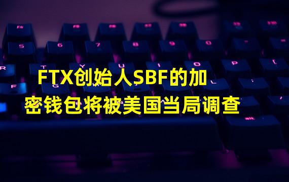 FTX创始人SBF的加密钱包将被美国当局调查