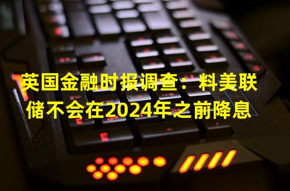 英国金融时报调查：料美联储不会在2024年之前降息