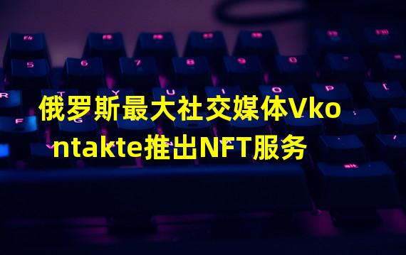 俄罗斯最大社交媒体Vkontakte推出NFT服务