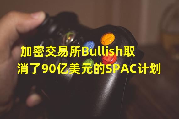 加密交易所Bullish取消了90亿美元的SPAC计划