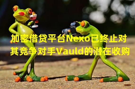 加密借贷平台Nexo已终止对其竞争对手Vauld的潜在收购