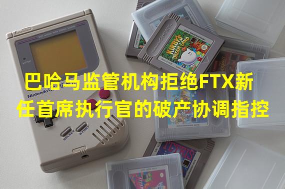 巴哈马监管机构拒绝FTX新任首席执行官的破产协调指控