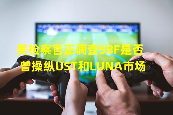 美检察官正调查SBF是否曾操纵UST和LUNA市场