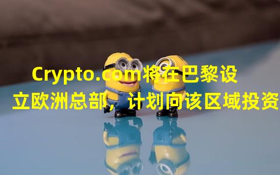 Crypto.com将在巴黎设立欧洲总部，计划向该区域投资1.5亿欧元