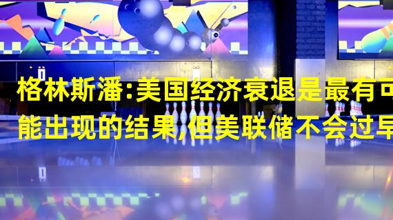 格林斯潘:美国经济衰退是最有可能出现的结果,但美联储不会过早降息