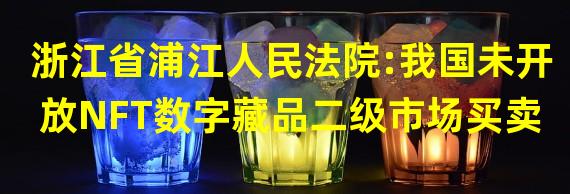 浙江省浦江人民法院:我国未开放NFT数字藏品二级市场买卖