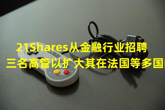 21Shares从金融行业招聘三名高管以扩大其在法国等多国的业务