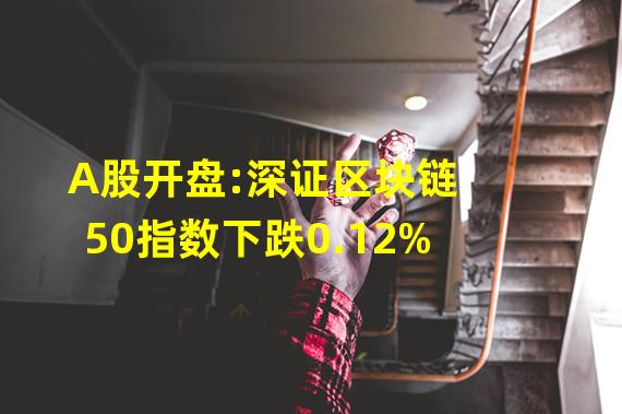 A股开盘:深证区块链50指数下跌0.12%