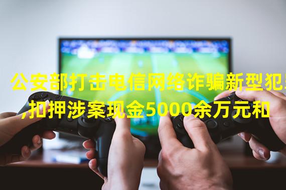 公安部打击电信网络诈骗新型犯罪,扣押涉案现金5000余万元和88.5万USDT