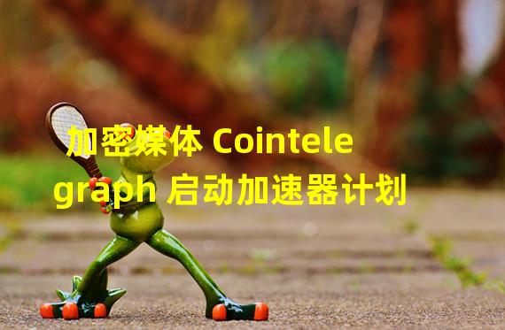 加密媒体 Cointelegraph 启动加速器计划