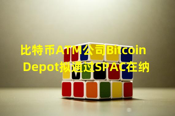 比特币ATM公司Bitcoin Depot拟通过SPAC在纳斯达克上市,估值约8.85亿美元