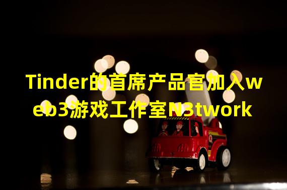 Tinder的首席产品官加入web3游戏工作室N3twork